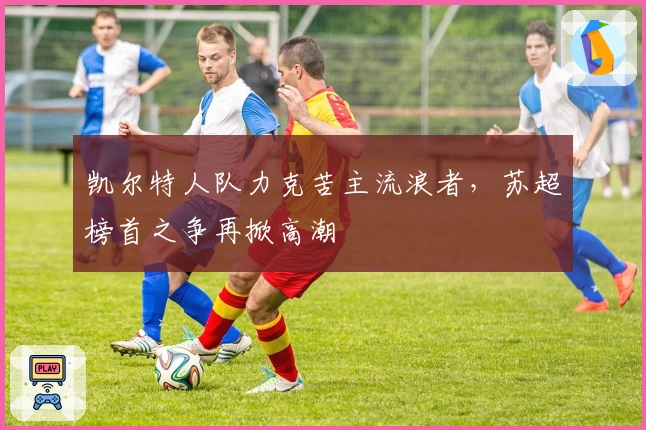 凯尔特人队力克苦主流浪者，苏超榜首之争再掀高潮