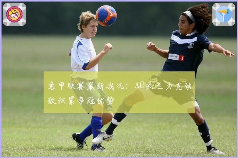 意甲联赛最新战况：AC米兰力克劲敌积累争冠优势