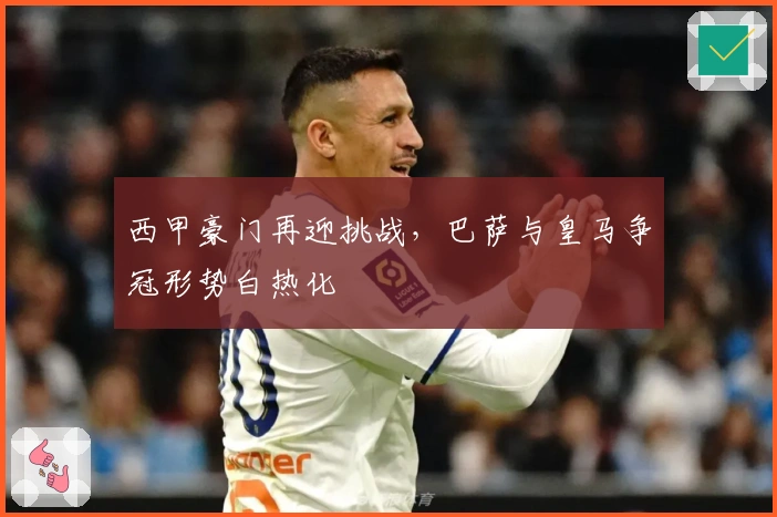 西甲豪门再迎挑战，巴萨与皇马争冠形势白热化