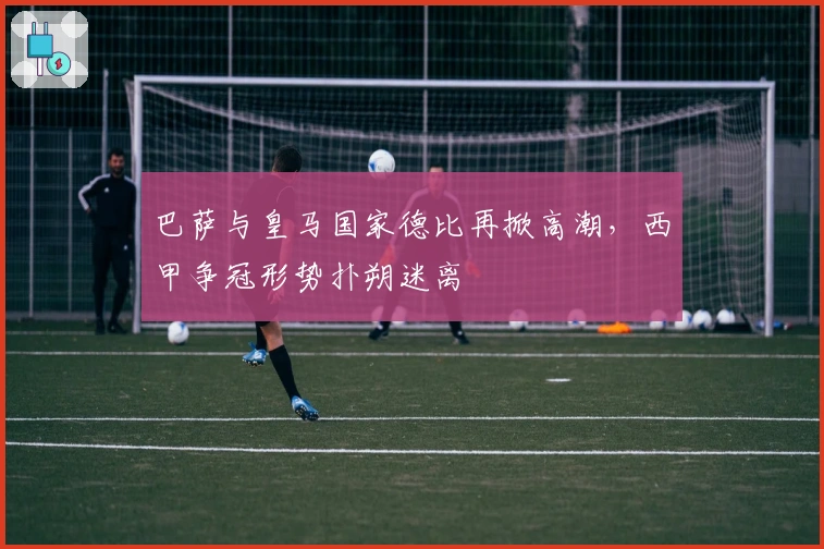 巴萨与皇马国家德比再掀高潮，西甲争冠形势扑朔迷离