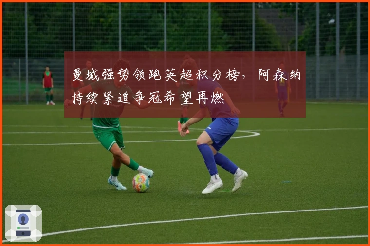 曼城强势领跑英超积分榜，阿森纳持续紧追争冠希望再燃