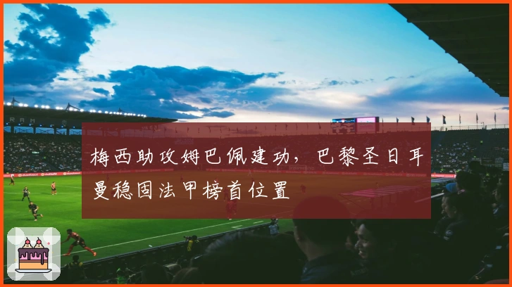 梅西助攻姆巴佩建功，巴黎圣日耳曼稳固法甲榜首位置