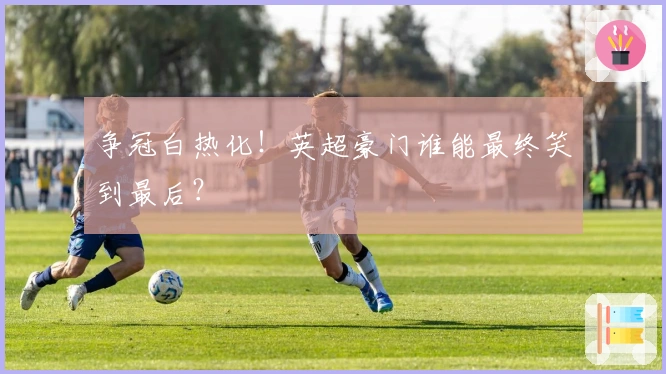 争冠白热化!英超豪门谁能最终笑到最后?