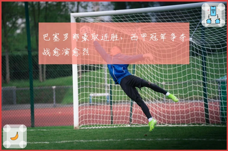 巴塞罗那豪取连胜，西甲冠军争夺战愈演愈烈