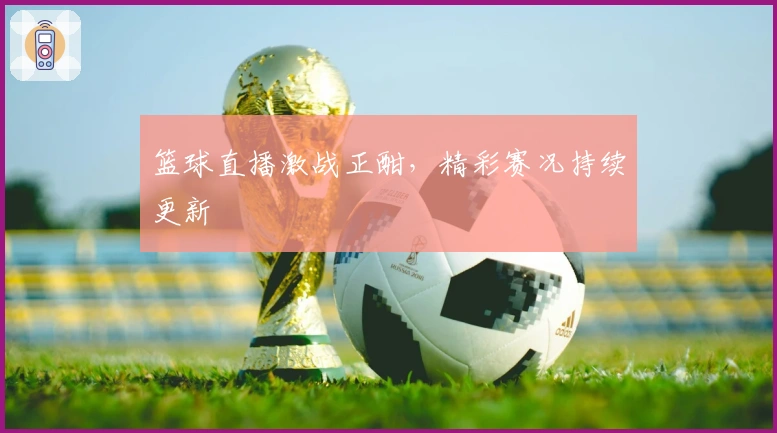 篮球直播激战正酣，精彩赛况持续更新