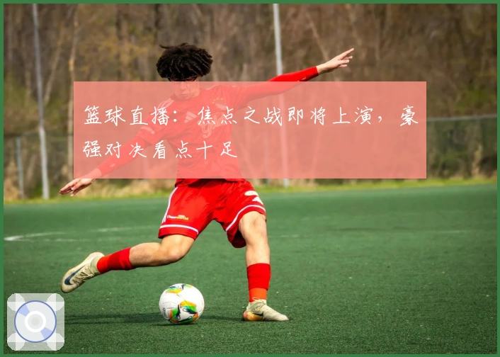 篮球直播：焦点之战即将上演，豪强对决看点十足