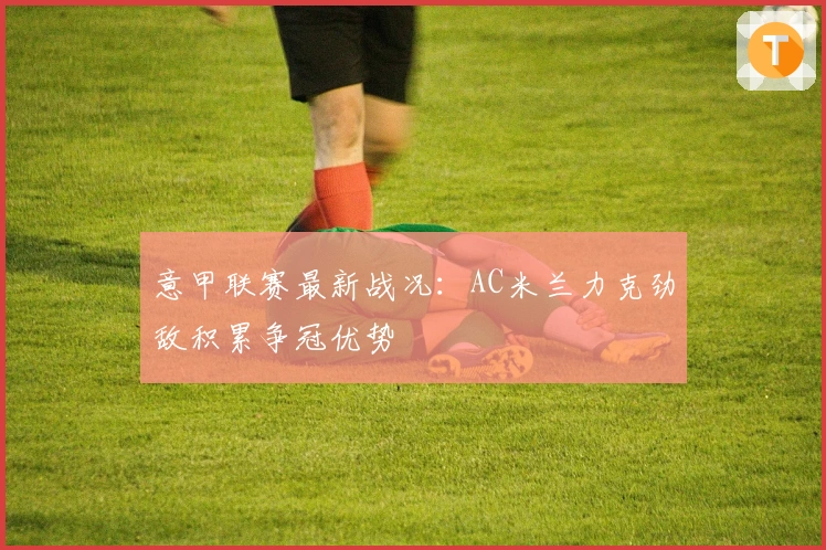 意甲联赛最新战况：AC米兰力克劲敌积累争冠优势
