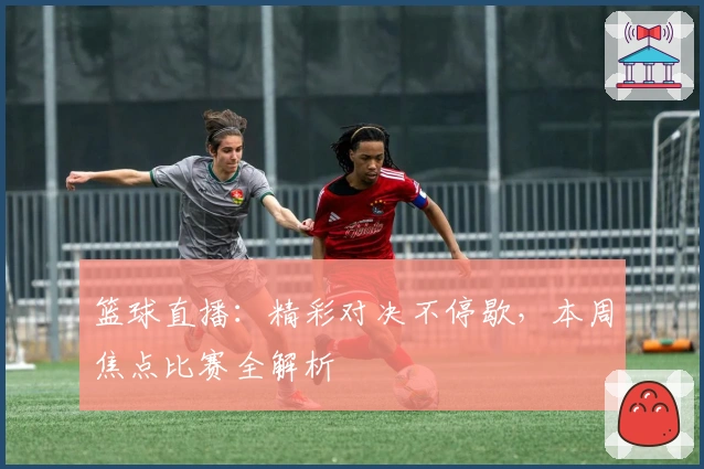 篮球直播：精彩对决不停歇，本周焦点比赛全解析