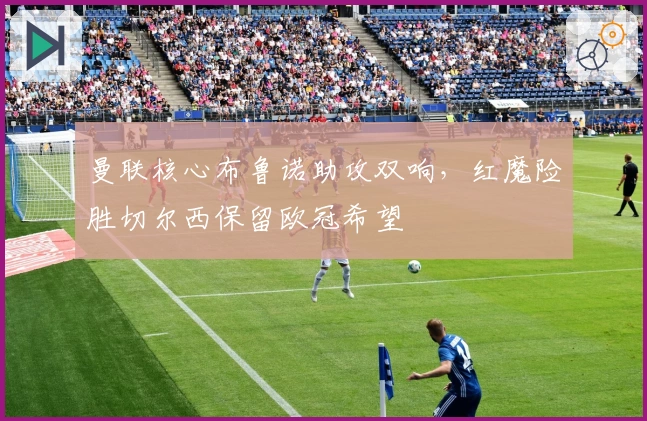 曼联核心布鲁诺助攻双响,红魔险胜切尔西保留欧冠希望