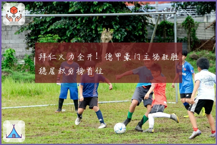 拜仁火力全开!德甲豪门主场狂胜稳居积分榜首位