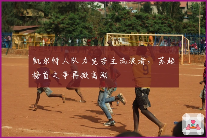 凯尔特人队力克苦主流浪者,苏超榜首之争再掀高潮